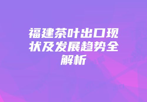 福建茶叶出口现状及发展趋势全解析
