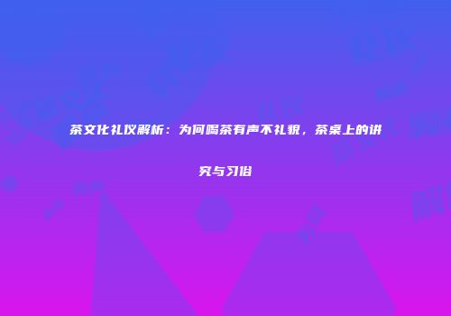 茶文化礼仪解析：为何喝茶有声不礼貌，茶桌上的讲究与习俗