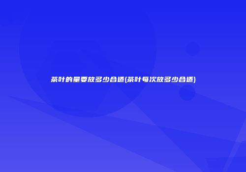 茶叶的量要放多少合适(茶叶每次放多少合适)