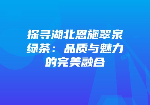 探寻湖北恩施翠泉绿茶：品质与魅力的完美融合