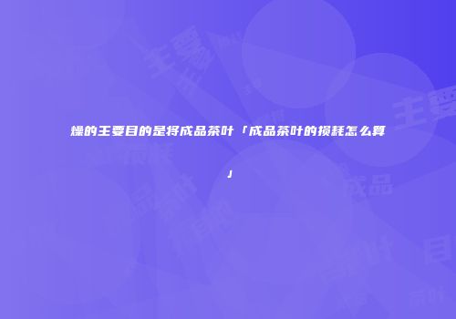 燥的主要目的是将成品茶叶「成品茶叶的损耗怎么算」