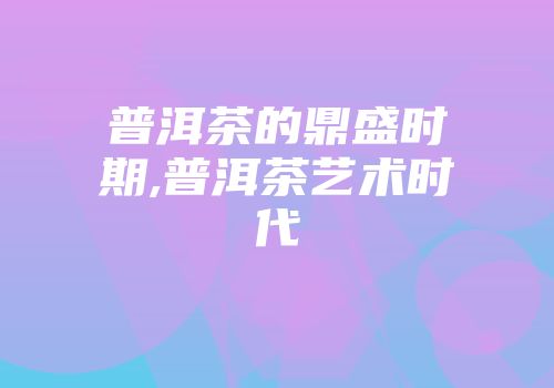 普洱茶的鼎盛时期,普洱茶艺术时代