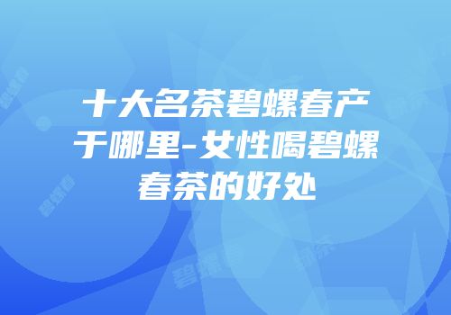 十大名茶碧螺春产于哪里-女性喝碧螺春茶的好处