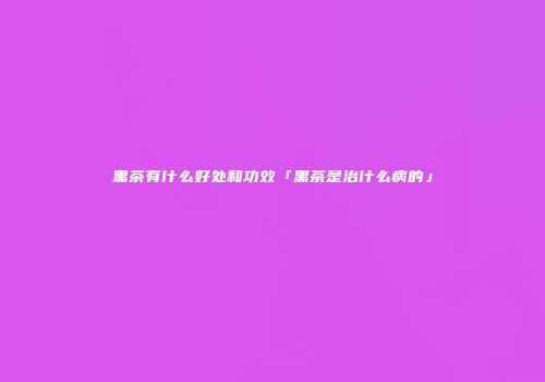 黑茶有什么好处和功效「黑茶是治什么病的」
