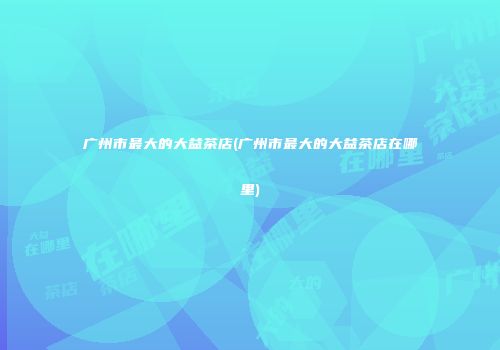 广州市最大的大益茶店(广州市最大的大益茶店在哪里)