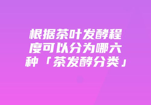 根据茶叶发酵程度可以分为哪六种「茶发酵分类」