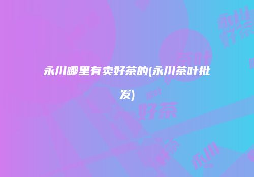 永川哪里有卖好茶的(永川茶叶批发)