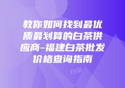教你如何找到最优质最划算的白茶供应商-福建白茶批发价格查询指南
