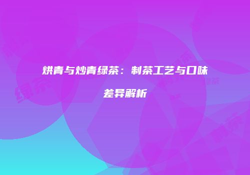 烘青与炒青绿茶：制茶工艺与口味差异解析