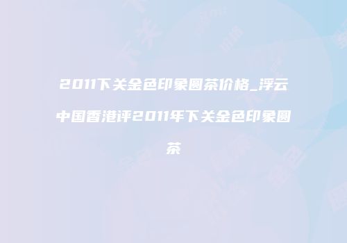 2011下关金色印象圆茶价格_浮云中国香港评2011年下关金色印象圆茶
