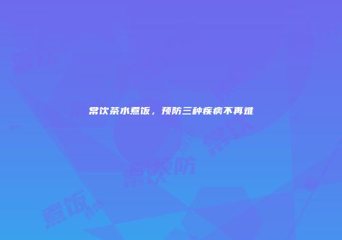 常饮茶水煮饭，预防三种疾病不再难