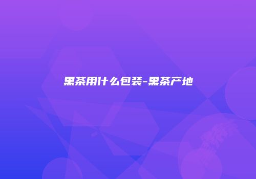 黑茶用什么包装-黑茶产地