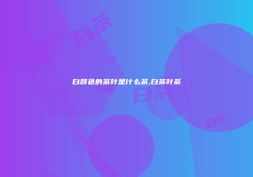 白颜色的茶叶是什么茶,白茶叶茶