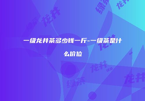 一级龙井茶多少钱一斤-一级茶是什么价位