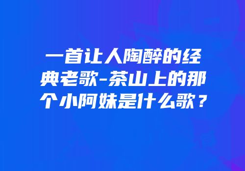 一首让人陶醉的经典老歌-茶山上的那个小阿妹是什么歌？