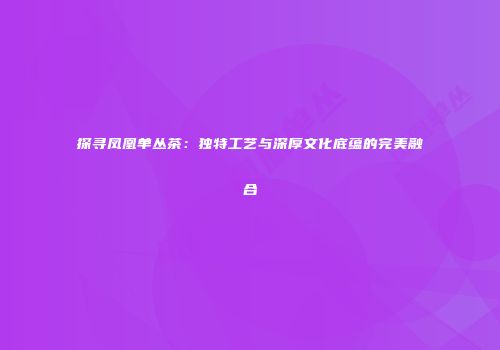 探寻凤凰单丛茶：独特工艺与深厚文化底蕴的完美融合