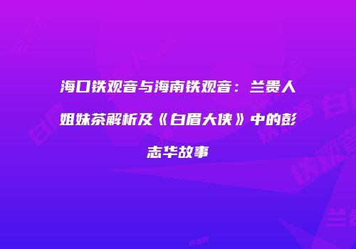 海口铁观音与海南铁观音：兰贵人姐妹茶解析及《白眉大侠》中的彭志华故事