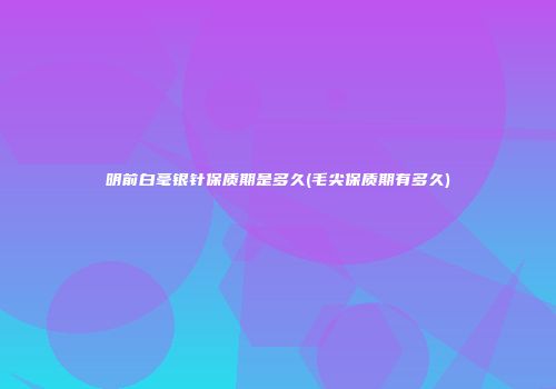 明前白毫银针保质期是多久(毛尖保质期有多久)