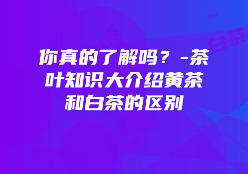 你真的了解吗？-茶叶知识大介绍黄茶和白茶的区别