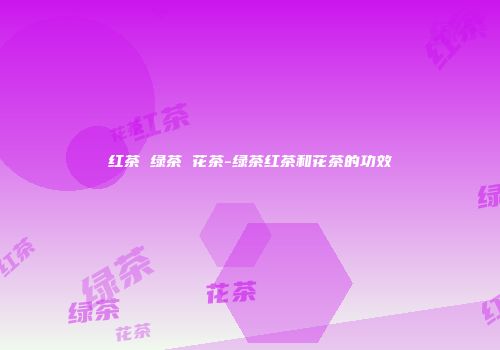 红茶 绿茶 花茶-绿茶红茶和花茶的功效