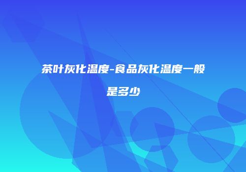 茶叶灰化温度-食品灰化温度一般是多少