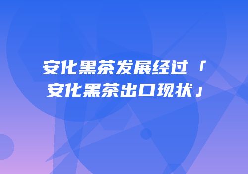 安化黑茶发展经过「安化黑茶出口现状」