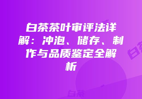 白茶茶叶审评法详解：冲泡、储存、制作与品质鉴定全解析