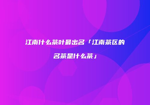 江南什么茶叶最出名「江南茶区的名茶是什么茶」
