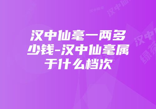 汉中仙毫一两多少钱-汉中仙毫属于什么档次