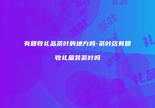 有回收礼品茶叶的地方吗-茶叶店有回收礼盒装茶叶吗