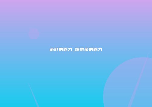 茶叶的魅力_探索茶的魅力