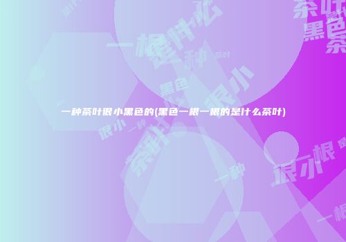一种茶叶很小黑色的(黑色一根一根的是什么茶叶)