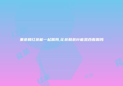 果茶和红茶能一起喝吗,花茶和茶叶能混合着喝吗
