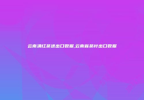 云南滇红茶进出口数据,云南省茶叶出口数据