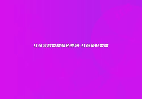 红茶会放香精和色素吗-红茶茶叶香精
