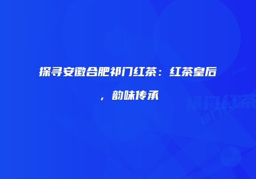 探寻安徽合肥祁门红茶：红茶皇后，韵味传承