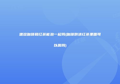 速溶咖啡和红茶能泡一起吗(咖啡倒进红茶里面可以喝吗)