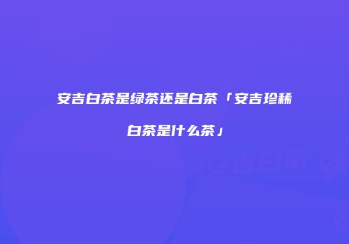 安吉白茶是绿茶还是白茶「安吉珍稀白茶是什么茶」