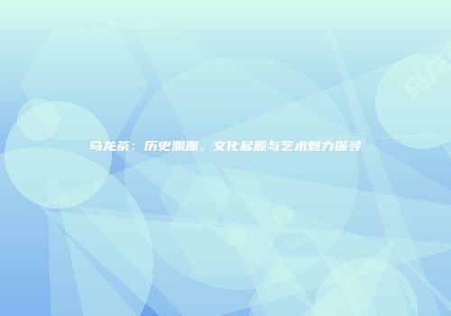 乌龙茶：历史渊源、文化起源与艺术魅力探寻