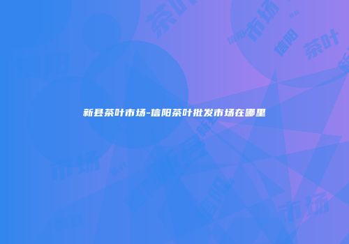 新县茶叶市场-信阳茶叶批发市场在哪里