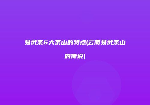 易武茶6大茶山的特点(云南易武茶山的传说)