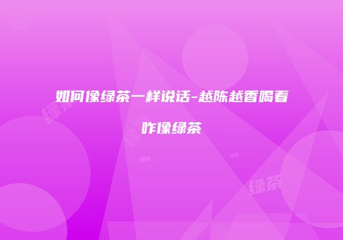 如何像绿茶一样说话-越陈越香喝着咋像绿茶