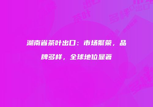 湖南省茶叶出口：市场繁荣，品牌多样，全球地位显著