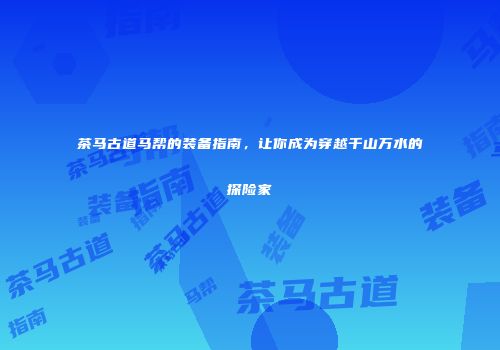 茶马古道马帮的装备指南，让你成为穿越千山万水的探险家