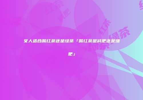 女人适合喝红茶还是绿茶「喝红茶是减肥还是增肥」