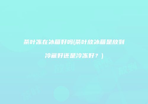 茶叶冻在冰箱好吗(茶叶放冰箱是放到冷藏好还是冷冻好？)