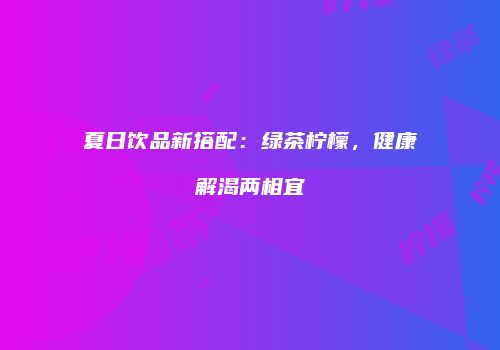 夏日饮品新搭配：绿茶柠檬，健康解渴两相宜