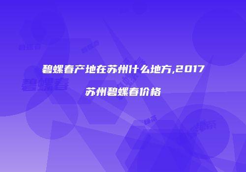 碧螺春产地在苏州什么地方,2017苏州碧螺春价格