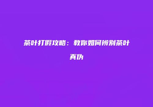 茶叶打假攻略：教你如何辨别茶叶真伪