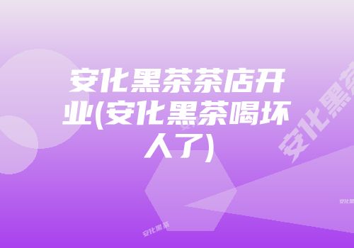 安化黑茶茶店开业(安化黑茶喝坏人了)